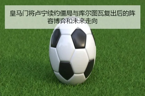 皇马门将卢宁续约僵局与库尔图瓦复出后的阵容博弈和未来走向