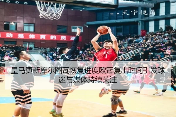 皇马更新库尔图瓦恢复进度欧冠复出时间引发球迷与媒体持续关注