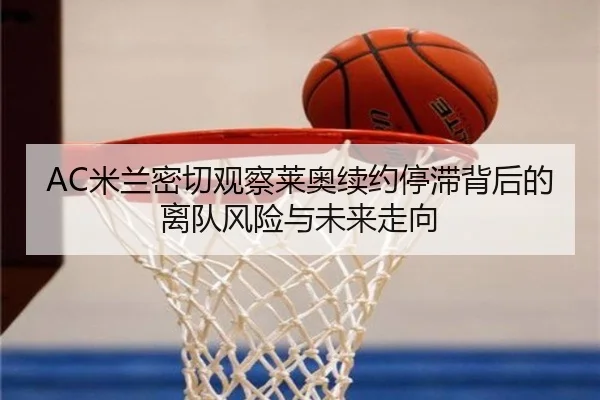 AC米兰密切观察莱奥续约停滞背后的离队风险与未来走向