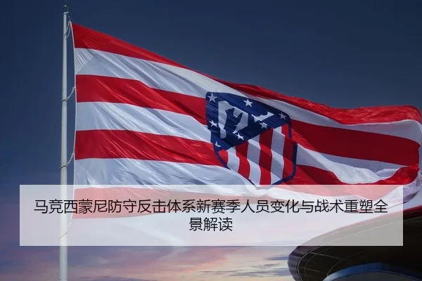 马竞西蒙尼防守反击体系新赛季人员变化与战术重塑全景解读