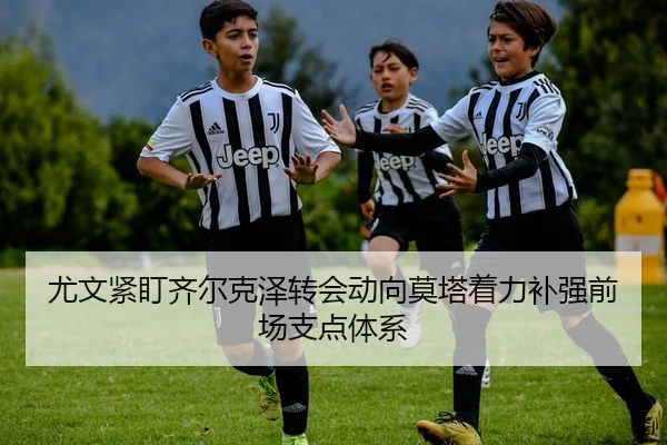 尤文紧盯齐尔克泽转会动向莫塔着力补强前场支点体系