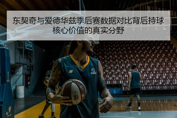 东契奇与爱德华兹季后赛数据对比背后持球核心价值的真实分野
